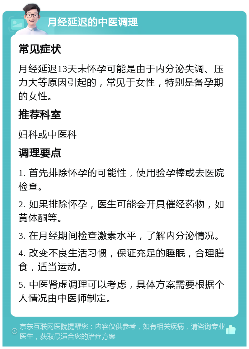 月经延迟的中医调理 常见症状 月经延迟13天未怀孕可能是由于内分泌失调、压力大等原因引起的，常见于女性，特别是备孕期的女性。 推荐科室 妇科或中医科 调理要点 1. 首先排除怀孕的可能性，使用验孕棒或去医院检查。 2. 如果排除怀孕，医生可能会开具催经药物，如黄体酮等。 3. 在月经期间检查激素水平，了解内分泌情况。 4. 改变不良生活习惯，保证充足的睡眠，合理膳食，适当运动。 5. 中医肾虚调理可以考虑，具体方案需要根据个人情况由中医师制定。