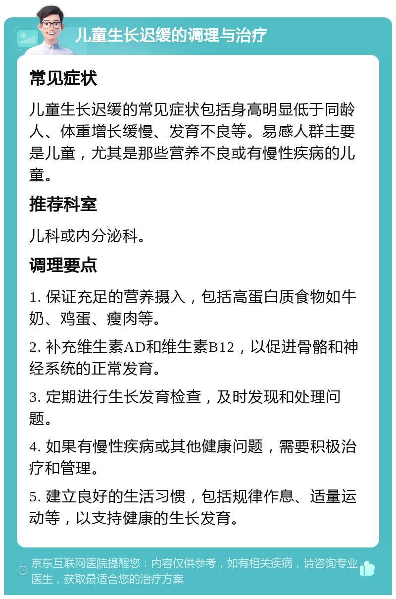 儿童生长迟缓的调理与治疗 常见症状 儿童生长迟缓的常见症状包括身高明显低于同龄人、体重增长缓慢、发育不良等。易感人群主要是儿童，尤其是那些营养不良或有慢性疾病的儿童。 推荐科室 儿科或内分泌科。 调理要点 1. 保证充足的营养摄入，包括高蛋白质食物如牛奶、鸡蛋、瘦肉等。 2. 补充维生素AD和维生素B12，以促进骨骼和神经系统的正常发育。 3. 定期进行生长发育检查，及时发现和处理问题。 4. 如果有慢性疾病或其他健康问题，需要积极治疗和管理。 5. 建立良好的生活习惯，包括规律作息、适量运动等，以支持健康的生长发育。