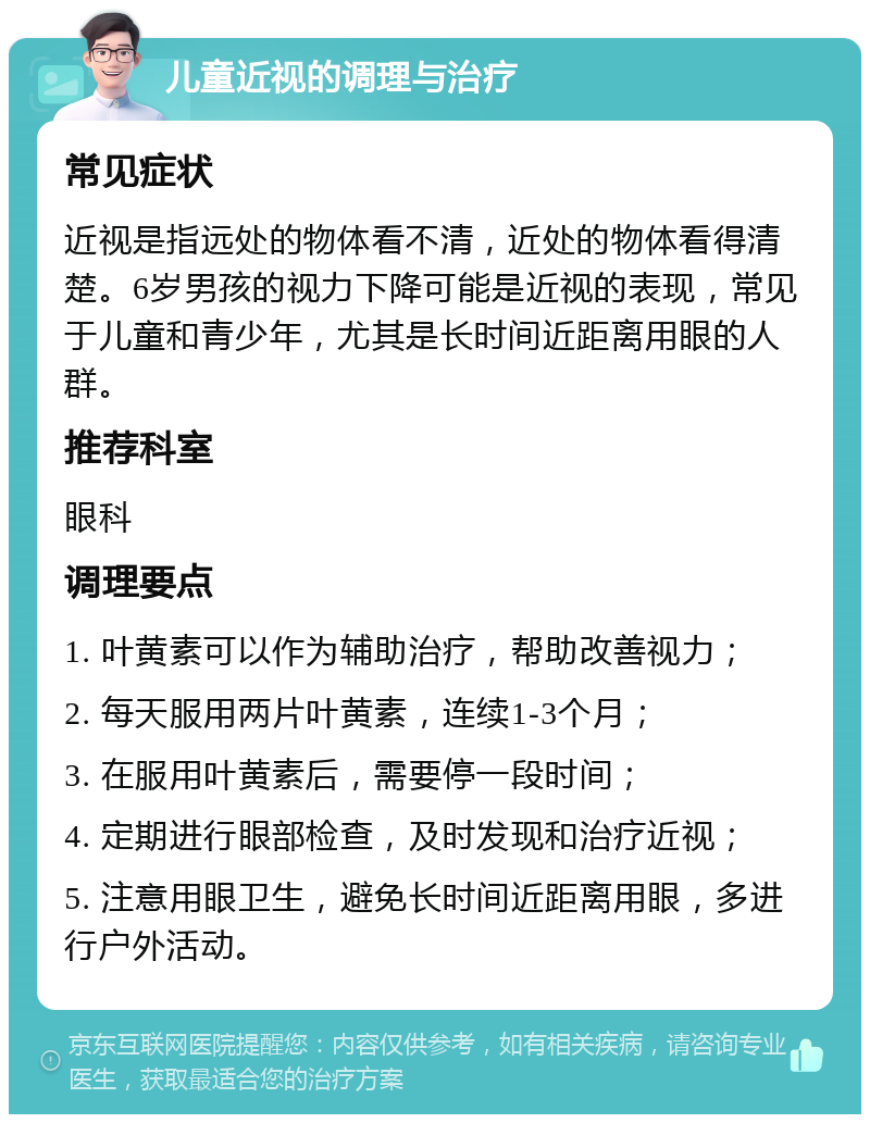 儿童近视的调理与治疗 常见症状 近视是指远处的物体看不清，近处的物体看得清楚。6岁男孩的视力下降可能是近视的表现，常见于儿童和青少年，尤其是长时间近距离用眼的人群。 推荐科室 眼科 调理要点 1. 叶黄素可以作为辅助治疗，帮助改善视力； 2. 每天服用两片叶黄素，连续1-3个月； 3. 在服用叶黄素后，需要停一段时间； 4. 定期进行眼部检查，及时发现和治疗近视； 5. 注意用眼卫生，避免长时间近距离用眼，多进行户外活动。