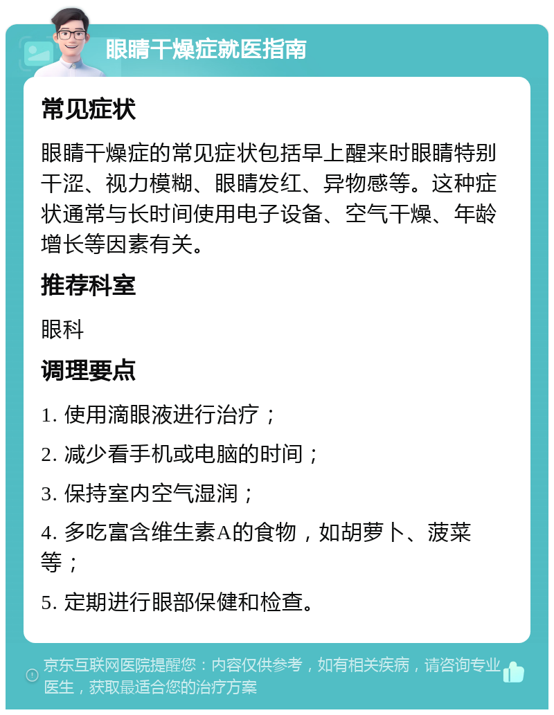 眼睛干燥症就医指南 常见症状 眼睛干燥症的常见症状包括早上醒来时眼睛特别干涩、视力模糊、眼睛发红、异物感等。这种症状通常与长时间使用电子设备、空气干燥、年龄增长等因素有关。 推荐科室 眼科 调理要点 1. 使用滴眼液进行治疗； 2. 减少看手机或电脑的时间； 3. 保持室内空气湿润； 4. 多吃富含维生素A的食物，如胡萝卜、菠菜等； 5. 定期进行眼部保健和检查。