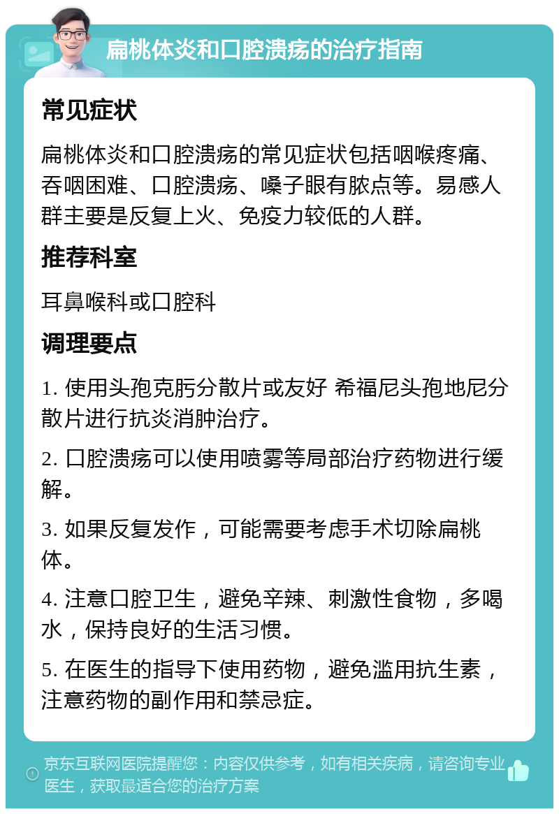 扁桃体炎和口腔溃疡的治疗指南 常见症状 扁桃体炎和口腔溃疡的常见症状包括咽喉疼痛、吞咽困难、口腔溃疡、嗓子眼有脓点等。易感人群主要是反复上火、免疫力较低的人群。 推荐科室 耳鼻喉科或口腔科 调理要点 1. 使用头孢克肟分散片或友好 希福尼头孢地尼分散片进行抗炎消肿治疗。 2. 口腔溃疡可以使用喷雾等局部治疗药物进行缓解。 3. 如果反复发作，可能需要考虑手术切除扁桃体。 4. 注意口腔卫生，避免辛辣、刺激性食物，多喝水，保持良好的生活习惯。 5. 在医生的指导下使用药物，避免滥用抗生素，注意药物的副作用和禁忌症。