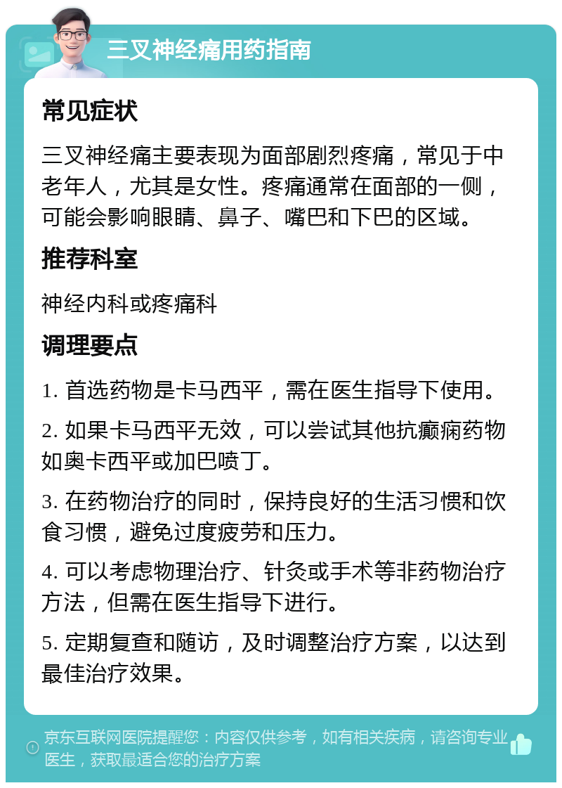 三叉神经痛用药指南 常见症状 三叉神经痛主要表现为面部剧烈疼痛，常见于中老年人，尤其是女性。疼痛通常在面部的一侧，可能会影响眼睛、鼻子、嘴巴和下巴的区域。 推荐科室 神经内科或疼痛科 调理要点 1. 首选药物是卡马西平，需在医生指导下使用。 2. 如果卡马西平无效，可以尝试其他抗癫痫药物如奥卡西平或加巴喷丁。 3. 在药物治疗的同时，保持良好的生活习惯和饮食习惯，避免过度疲劳和压力。 4. 可以考虑物理治疗、针灸或手术等非药物治疗方法，但需在医生指导下进行。 5. 定期复查和随访，及时调整治疗方案，以达到最佳治疗效果。