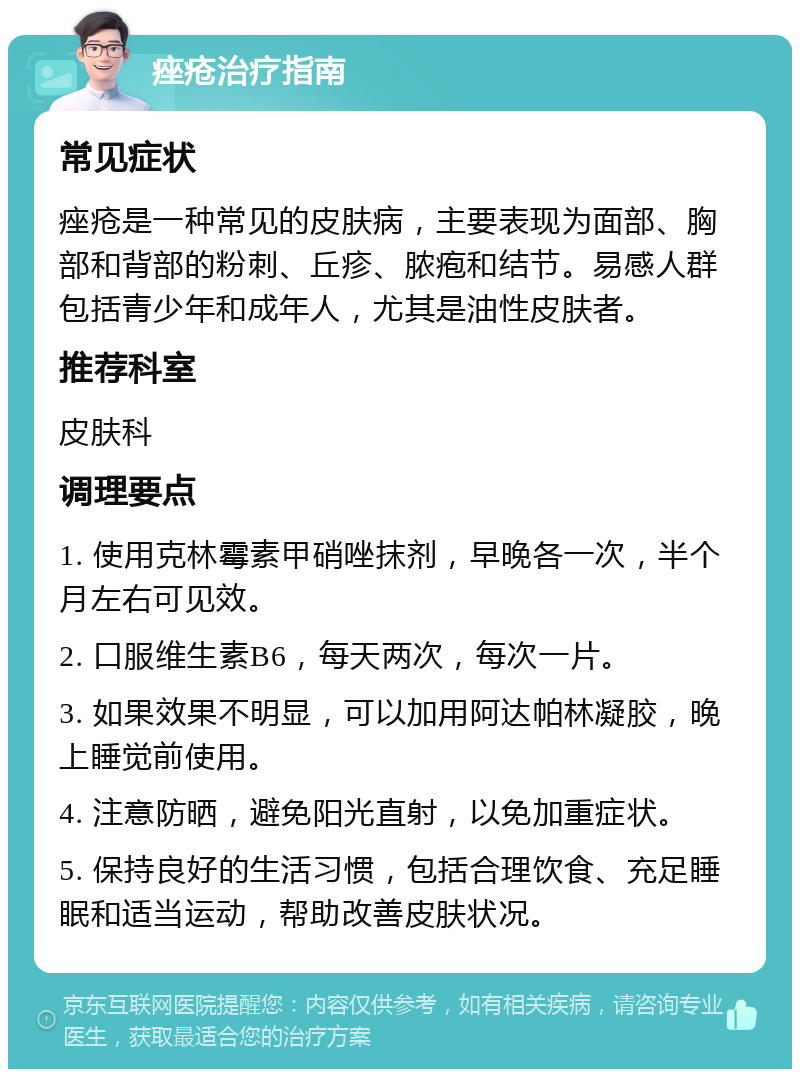 痤疮治疗指南 常见症状 痤疮是一种常见的皮肤病，主要表现为面部、胸部和背部的粉刺、丘疹、脓疱和结节。易感人群包括青少年和成年人，尤其是油性皮肤者。 推荐科室 皮肤科 调理要点 1. 使用克林霉素甲硝唑抹剂，早晚各一次，半个月左右可见效。 2. 口服维生素B6，每天两次，每次一片。 3. 如果效果不明显，可以加用阿达帕林凝胶，晚上睡觉前使用。 4. 注意防晒，避免阳光直射，以免加重症状。 5. 保持良好的生活习惯，包括合理饮食、充足睡眠和适当运动，帮助改善皮肤状况。