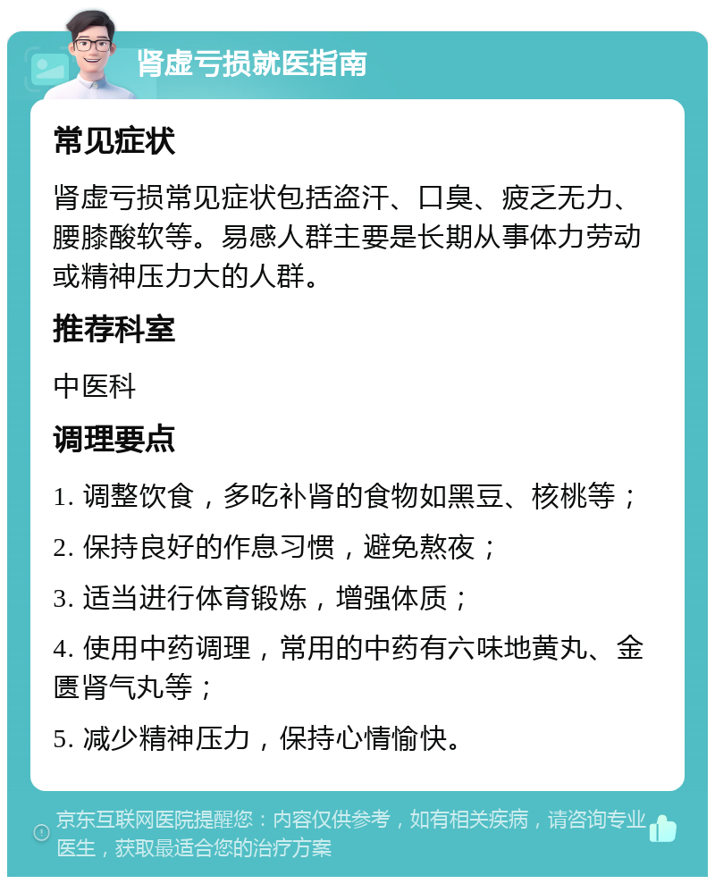 肾虚亏损就医指南 常见症状 肾虚亏损常见症状包括盗汗、口臭、疲乏无力、腰膝酸软等。易感人群主要是长期从事体力劳动或精神压力大的人群。 推荐科室 中医科 调理要点 1. 调整饮食，多吃补肾的食物如黑豆、核桃等； 2. 保持良好的作息习惯，避免熬夜； 3. 适当进行体育锻炼，增强体质； 4. 使用中药调理，常用的中药有六味地黄丸、金匮肾气丸等； 5. 减少精神压力，保持心情愉快。