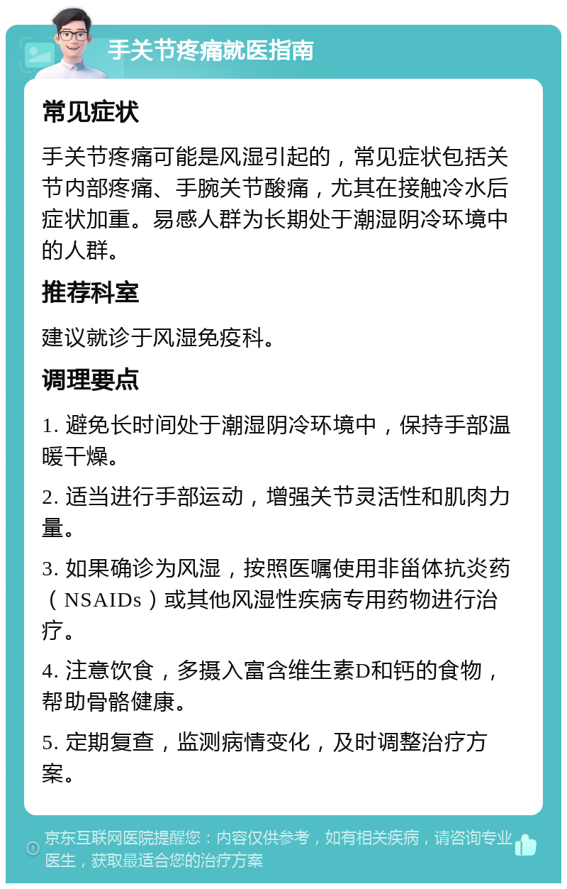 手关节疼痛就医指南 常见症状 手关节疼痛可能是风湿引起的，常见症状包括关节内部疼痛、手腕关节酸痛，尤其在接触冷水后症状加重。易感人群为长期处于潮湿阴冷环境中的人群。 推荐科室 建议就诊于风湿免疫科。 调理要点 1. 避免长时间处于潮湿阴冷环境中，保持手部温暖干燥。 2. 适当进行手部运动，增强关节灵活性和肌肉力量。 3. 如果确诊为风湿，按照医嘱使用非甾体抗炎药（NSAIDs）或其他风湿性疾病专用药物进行治疗。 4. 注意饮食，多摄入富含维生素D和钙的食物，帮助骨骼健康。 5. 定期复查，监测病情变化，及时调整治疗方案。