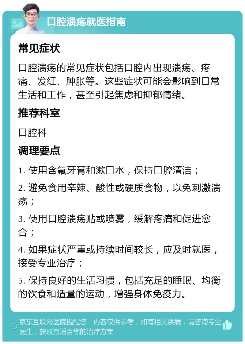 口腔溃疡就医指南 常见症状 口腔溃疡的常见症状包括口腔内出现溃疡、疼痛、发红、肿胀等。这些症状可能会影响到日常生活和工作，甚至引起焦虑和抑郁情绪。 推荐科室 口腔科 调理要点 1. 使用含氟牙膏和漱口水，保持口腔清洁； 2. 避免食用辛辣、酸性或硬质食物，以免刺激溃疡； 3. 使用口腔溃疡贴或喷雾，缓解疼痛和促进愈合； 4. 如果症状严重或持续时间较长，应及时就医，接受专业治疗； 5. 保持良好的生活习惯，包括充足的睡眠、均衡的饮食和适量的运动，增强身体免疫力。