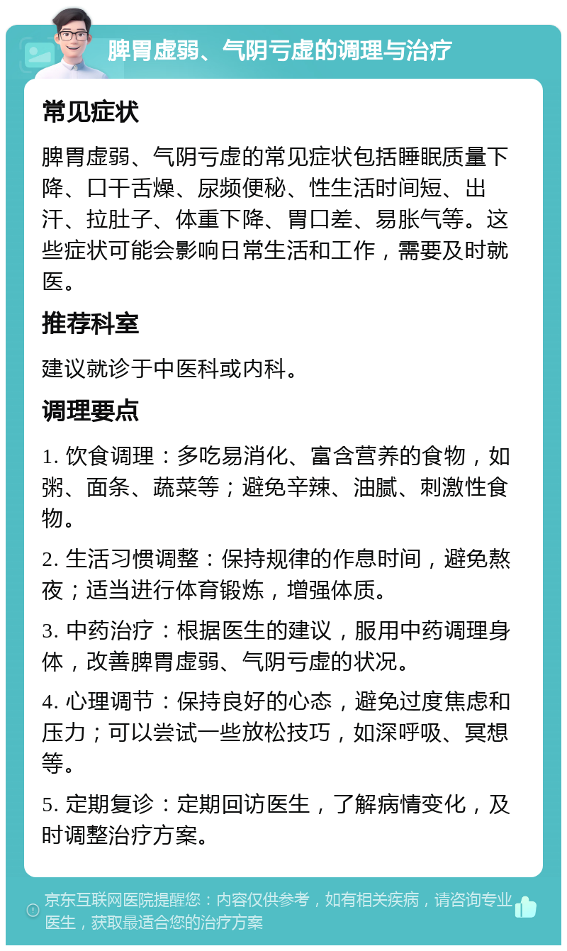 脾胃虚弱、气阴亏虚的调理与治疗 常见症状 脾胃虚弱、气阴亏虚的常见症状包括睡眠质量下降、口干舌燥、尿频便秘、性生活时间短、出汗、拉肚子、体重下降、胃口差、易胀气等。这些症状可能会影响日常生活和工作，需要及时就医。 推荐科室 建议就诊于中医科或内科。 调理要点 1. 饮食调理：多吃易消化、富含营养的食物，如粥、面条、蔬菜等；避免辛辣、油腻、刺激性食物。 2. 生活习惯调整：保持规律的作息时间，避免熬夜；适当进行体育锻炼，增强体质。 3. 中药治疗：根据医生的建议，服用中药调理身体，改善脾胃虚弱、气阴亏虚的状况。 4. 心理调节：保持良好的心态，避免过度焦虑和压力；可以尝试一些放松技巧，如深呼吸、冥想等。 5. 定期复诊：定期回访医生，了解病情变化，及时调整治疗方案。