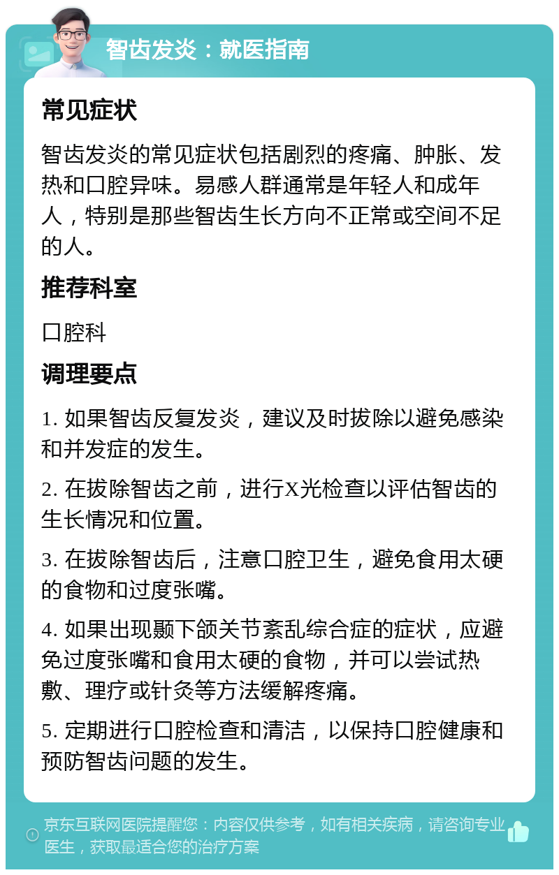 智齿发炎：就医指南 常见症状 智齿发炎的常见症状包括剧烈的疼痛、肿胀、发热和口腔异味。易感人群通常是年轻人和成年人，特别是那些智齿生长方向不正常或空间不足的人。 推荐科室 口腔科 调理要点 1. 如果智齿反复发炎，建议及时拔除以避免感染和并发症的发生。 2. 在拔除智齿之前，进行X光检查以评估智齿的生长情况和位置。 3. 在拔除智齿后，注意口腔卫生，避免食用太硬的食物和过度张嘴。 4. 如果出现颞下颌关节紊乱综合症的症状，应避免过度张嘴和食用太硬的食物，并可以尝试热敷、理疗或针灸等方法缓解疼痛。 5. 定期进行口腔检查和清洁，以保持口腔健康和预防智齿问题的发生。