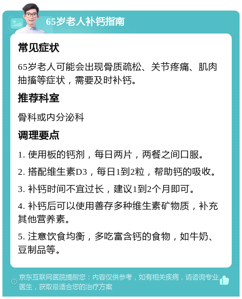 65岁老人补钙指南 常见症状 65岁老人可能会出现骨质疏松、关节疼痛、肌肉抽搐等症状，需要及时补钙。 推荐科室 骨科或内分泌科 调理要点 1. 使用板的钙剂，每日两片，两餐之间口服。 2. 搭配维生素D3，每日1到2粒，帮助钙的吸收。 3. 补钙时间不宜过长，建议1到2个月即可。 4. 补钙后可以使用善存多种维生素矿物质，补充其他营养素。 5. 注意饮食均衡，多吃富含钙的食物，如牛奶、豆制品等。