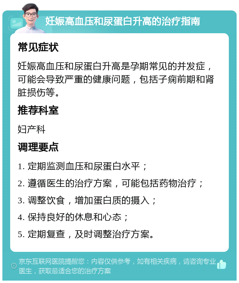 妊娠高血压和尿蛋白升高的治疗指南 常见症状 妊娠高血压和尿蛋白升高是孕期常见的并发症，可能会导致严重的健康问题，包括子痫前期和肾脏损伤等。 推荐科室 妇产科 调理要点 1. 定期监测血压和尿蛋白水平； 2. 遵循医生的治疗方案，可能包括药物治疗； 3. 调整饮食，增加蛋白质的摄入； 4. 保持良好的休息和心态； 5. 定期复查，及时调整治疗方案。