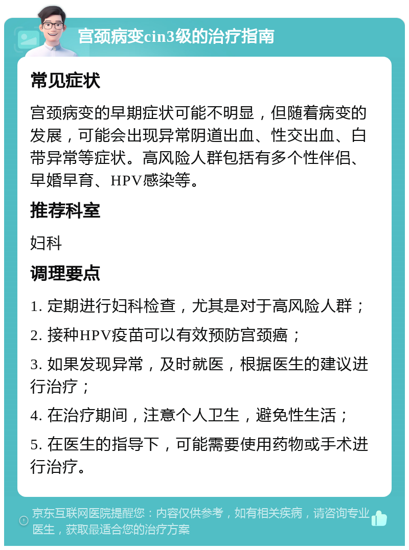 宫颈病变cin3级的治疗指南 常见症状 宫颈病变的早期症状可能不明显，但随着病变的发展，可能会出现异常阴道出血、性交出血、白带异常等症状。高风险人群包括有多个性伴侣、早婚早育、HPV感染等。 推荐科室 妇科 调理要点 1. 定期进行妇科检查，尤其是对于高风险人群； 2. 接种HPV疫苗可以有效预防宫颈癌； 3. 如果发现异常，及时就医，根据医生的建议进行治疗； 4. 在治疗期间，注意个人卫生，避免性生活； 5. 在医生的指导下，可能需要使用药物或手术进行治疗。