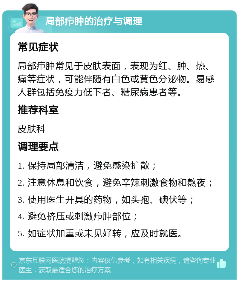 局部疖肿的治疗与调理 常见症状 局部疖肿常见于皮肤表面，表现为红、肿、热、痛等症状，可能伴随有白色或黄色分泌物。易感人群包括免疫力低下者、糖尿病患者等。 推荐科室 皮肤科 调理要点 1. 保持局部清洁，避免感染扩散； 2. 注意休息和饮食，避免辛辣刺激食物和熬夜； 3. 使用医生开具的药物，如头孢、碘伏等； 4. 避免挤压或刺激疖肿部位； 5. 如症状加重或未见好转，应及时就医。