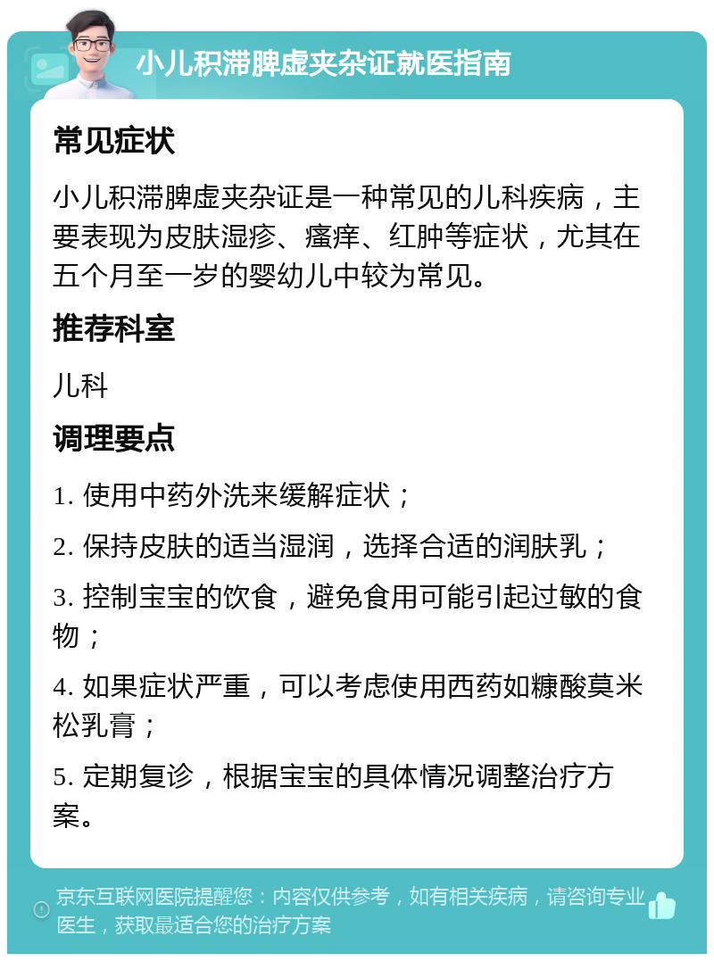 小儿积滞脾虚夹杂证就医指南 常见症状 小儿积滞脾虚夹杂证是一种常见的儿科疾病，主要表现为皮肤湿疹、瘙痒、红肿等症状，尤其在五个月至一岁的婴幼儿中较为常见。 推荐科室 儿科 调理要点 1. 使用中药外洗来缓解症状； 2. 保持皮肤的适当湿润，选择合适的润肤乳； 3. 控制宝宝的饮食，避免食用可能引起过敏的食物； 4. 如果症状严重，可以考虑使用西药如糠酸莫米松乳膏； 5. 定期复诊，根据宝宝的具体情况调整治疗方案。