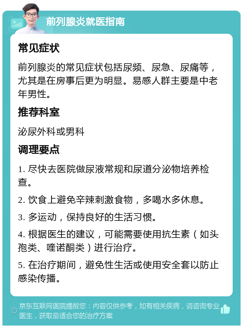 前列腺炎就医指南 常见症状 前列腺炎的常见症状包括尿频、尿急、尿痛等，尤其是在房事后更为明显。易感人群主要是中老年男性。 推荐科室 泌尿外科或男科 调理要点 1. 尽快去医院做尿液常规和尿道分泌物培养检查。 2. 饮食上避免辛辣刺激食物，多喝水多休息。 3. 多运动，保持良好的生活习惯。 4. 根据医生的建议，可能需要使用抗生素（如头孢类、喹诺酮类）进行治疗。 5. 在治疗期间，避免性生活或使用安全套以防止感染传播。