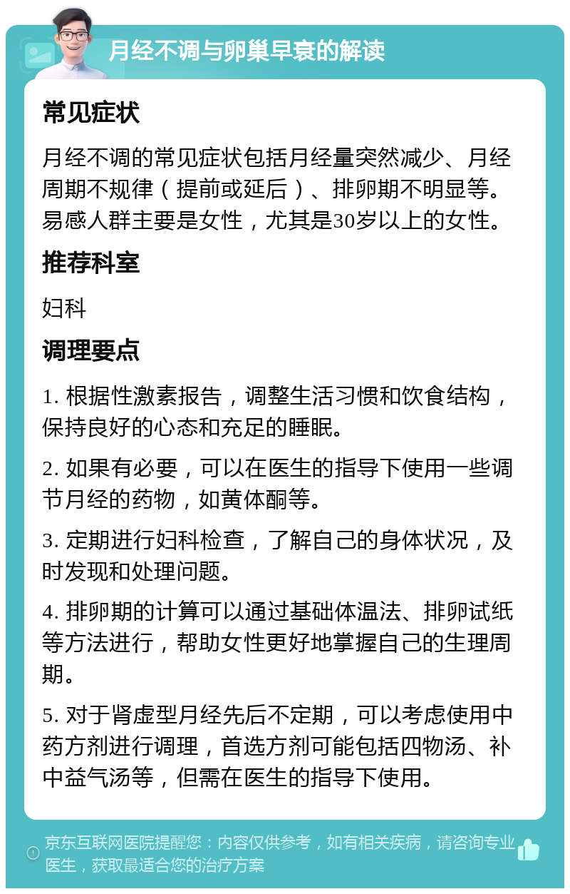 月经不调与卵巢早衰的解读 常见症状 月经不调的常见症状包括月经量突然减少、月经周期不规律（提前或延后）、排卵期不明显等。易感人群主要是女性，尤其是30岁以上的女性。 推荐科室 妇科 调理要点 1. 根据性激素报告，调整生活习惯和饮食结构，保持良好的心态和充足的睡眠。 2. 如果有必要，可以在医生的指导下使用一些调节月经的药物，如黄体酮等。 3. 定期进行妇科检查，了解自己的身体状况，及时发现和处理问题。 4. 排卵期的计算可以通过基础体温法、排卵试纸等方法进行，帮助女性更好地掌握自己的生理周期。 5. 对于肾虚型月经先后不定期，可以考虑使用中药方剂进行调理，首选方剂可能包括四物汤、补中益气汤等，但需在医生的指导下使用。