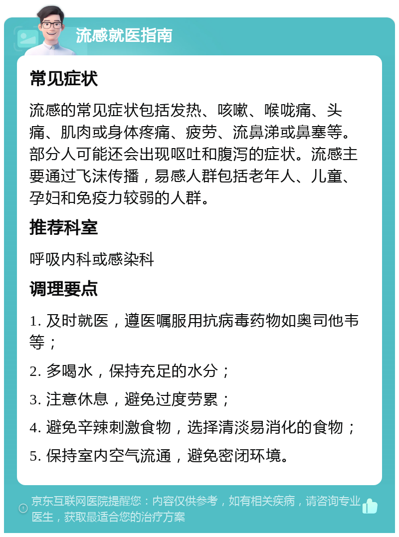 流感就医指南 常见症状 流感的常见症状包括发热、咳嗽、喉咙痛、头痛、肌肉或身体疼痛、疲劳、流鼻涕或鼻塞等。部分人可能还会出现呕吐和腹泻的症状。流感主要通过飞沫传播，易感人群包括老年人、儿童、孕妇和免疫力较弱的人群。 推荐科室 呼吸内科或感染科 调理要点 1. 及时就医，遵医嘱服用抗病毒药物如奥司他韦等； 2. 多喝水，保持充足的水分； 3. 注意休息，避免过度劳累； 4. 避免辛辣刺激食物，选择清淡易消化的食物； 5. 保持室内空气流通，避免密闭环境。