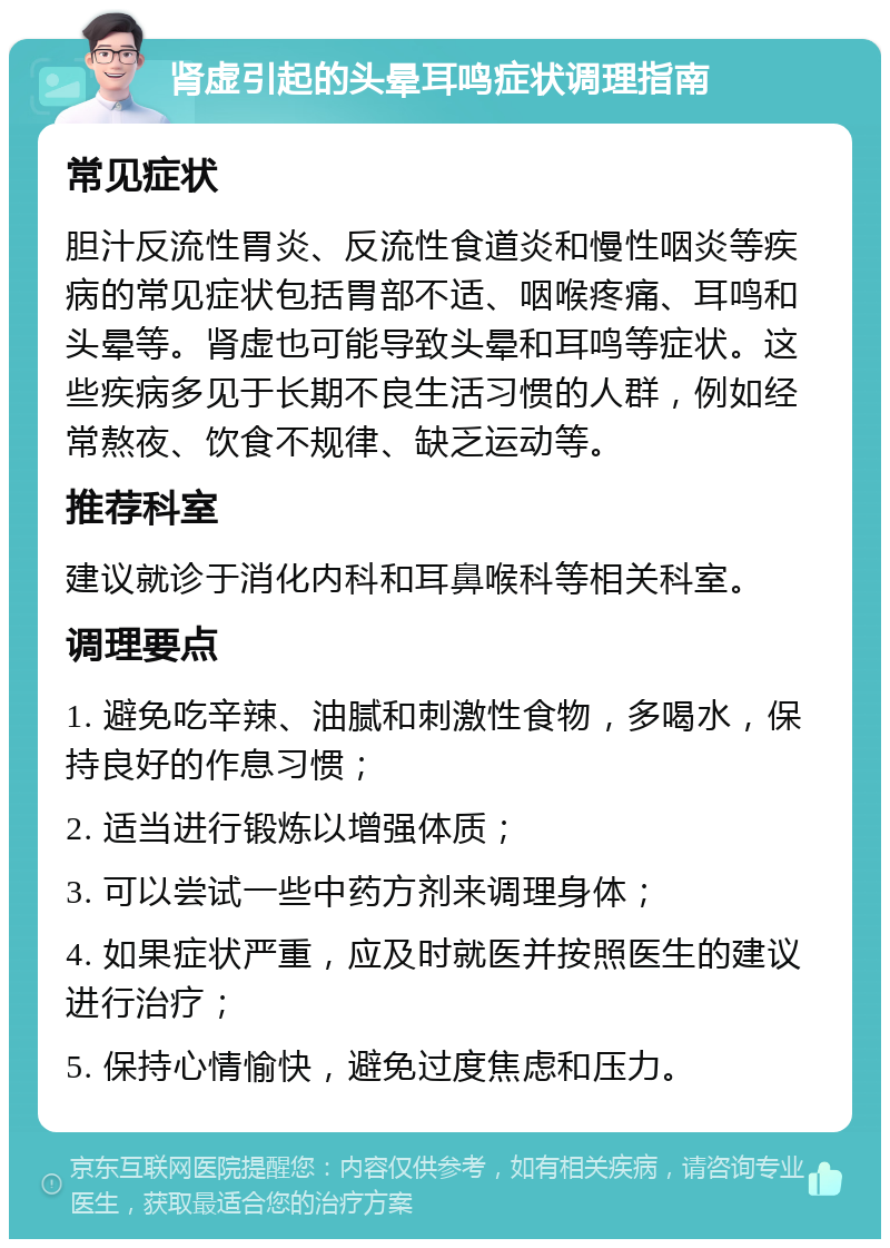 肾虚引起的头晕耳鸣症状调理指南 常见症状 胆汁反流性胃炎、反流性食道炎和慢性咽炎等疾病的常见症状包括胃部不适、咽喉疼痛、耳鸣和头晕等。肾虚也可能导致头晕和耳鸣等症状。这些疾病多见于长期不良生活习惯的人群，例如经常熬夜、饮食不规律、缺乏运动等。 推荐科室 建议就诊于消化内科和耳鼻喉科等相关科室。 调理要点 1. 避免吃辛辣、油腻和刺激性食物，多喝水，保持良好的作息习惯； 2. 适当进行锻炼以增强体质； 3. 可以尝试一些中药方剂来调理身体； 4. 如果症状严重，应及时就医并按照医生的建议进行治疗； 5. 保持心情愉快，避免过度焦虑和压力。