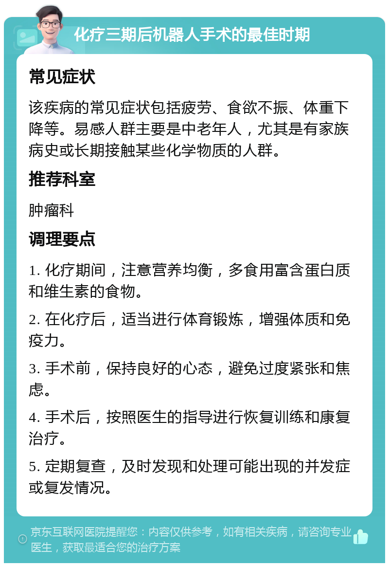 化疗三期后机器人手术的最佳时期 常见症状 该疾病的常见症状包括疲劳、食欲不振、体重下降等。易感人群主要是中老年人，尤其是有家族病史或长期接触某些化学物质的人群。 推荐科室 肿瘤科 调理要点 1. 化疗期间，注意营养均衡，多食用富含蛋白质和维生素的食物。 2. 在化疗后，适当进行体育锻炼，增强体质和免疫力。 3. 手术前，保持良好的心态，避免过度紧张和焦虑。 4. 手术后，按照医生的指导进行恢复训练和康复治疗。 5. 定期复查，及时发现和处理可能出现的并发症或复发情况。