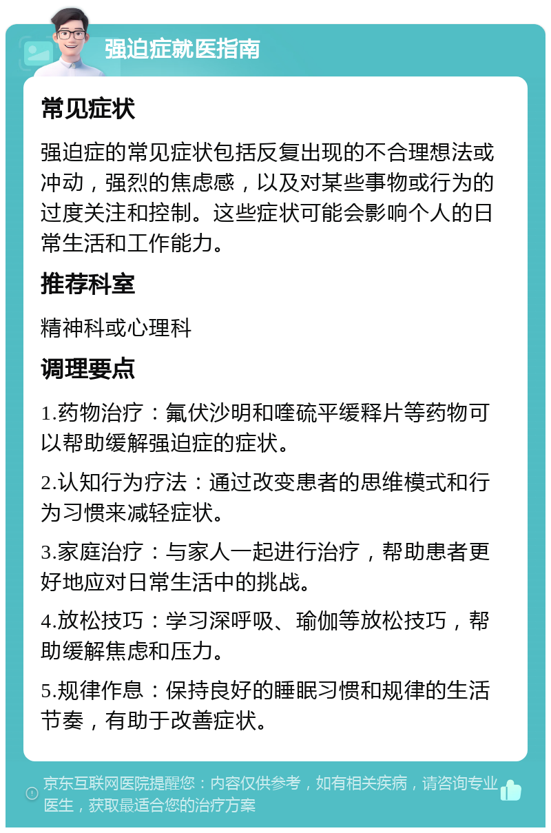 强迫症就医指南 常见症状 强迫症的常见症状包括反复出现的不合理想法或冲动，强烈的焦虑感，以及对某些事物或行为的过度关注和控制。这些症状可能会影响个人的日常生活和工作能力。 推荐科室 精神科或心理科 调理要点 1.药物治疗：氟伏沙明和喹硫平缓释片等药物可以帮助缓解强迫症的症状。 2.认知行为疗法：通过改变患者的思维模式和行为习惯来减轻症状。 3.家庭治疗：与家人一起进行治疗，帮助患者更好地应对日常生活中的挑战。 4.放松技巧：学习深呼吸、瑜伽等放松技巧，帮助缓解焦虑和压力。 5.规律作息：保持良好的睡眠习惯和规律的生活节奏，有助于改善症状。