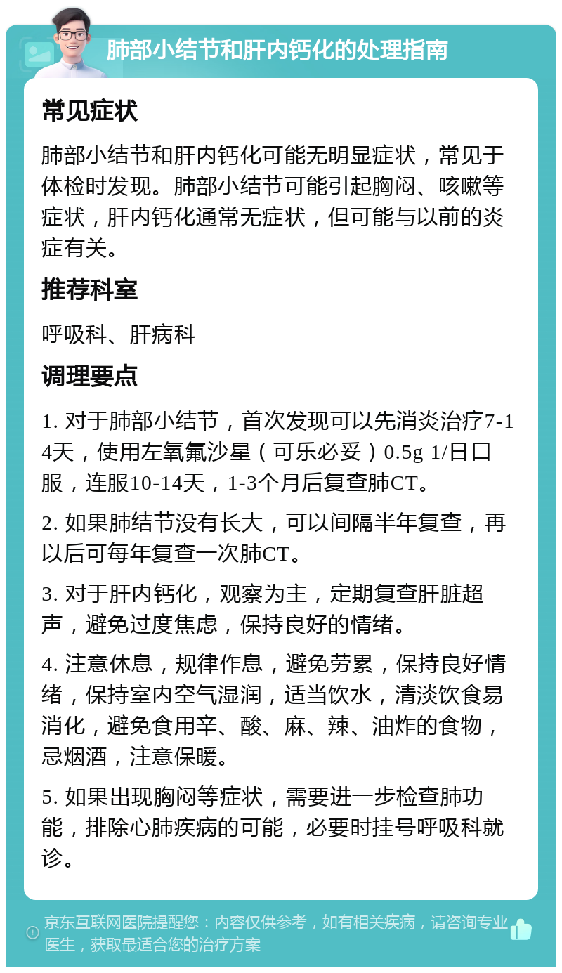 肺部小结节和肝内钙化的处理指南 常见症状 肺部小结节和肝内钙化可能无明显症状，常见于体检时发现。肺部小结节可能引起胸闷、咳嗽等症状，肝内钙化通常无症状，但可能与以前的炎症有关。 推荐科室 呼吸科、肝病科 调理要点 1. 对于肺部小结节，首次发现可以先消炎治疗7-14天，使用左氧氟沙星（可乐必妥）0.5g 1/日口服，连服10-14天，1-3个月后复查肺CT。 2. 如果肺结节没有长大，可以间隔半年复查，再以后可每年复查一次肺CT。 3. 对于肝内钙化，观察为主，定期复查肝脏超声，避免过度焦虑，保持良好的情绪。 4. 注意休息，规律作息，避免劳累，保持良好情绪，保持室内空气湿润，适当饮水，清淡饮食易消化，避免食用辛、酸、麻、辣、油炸的食物，忌烟酒，注意保暖。 5. 如果出现胸闷等症状，需要进一步检查肺功能，排除心肺疾病的可能，必要时挂号呼吸科就诊。