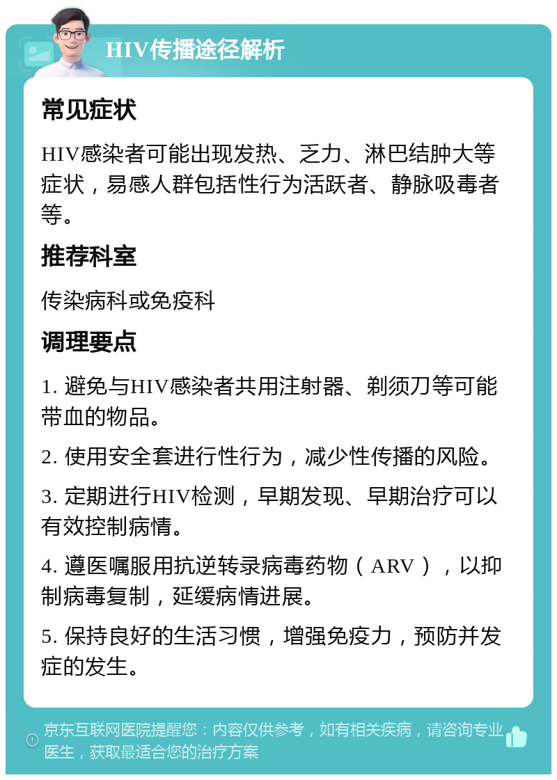 HIV传播途径解析 常见症状 HIV感染者可能出现发热、乏力、淋巴结肿大等症状，易感人群包括性行为活跃者、静脉吸毒者等。 推荐科室 传染病科或免疫科 调理要点 1. 避免与HIV感染者共用注射器、剃须刀等可能带血的物品。 2. 使用安全套进行性行为，减少性传播的风险。 3. 定期进行HIV检测，早期发现、早期治疗可以有效控制病情。 4. 遵医嘱服用抗逆转录病毒药物（ARV），以抑制病毒复制，延缓病情进展。 5. 保持良好的生活习惯，增强免疫力，预防并发症的发生。