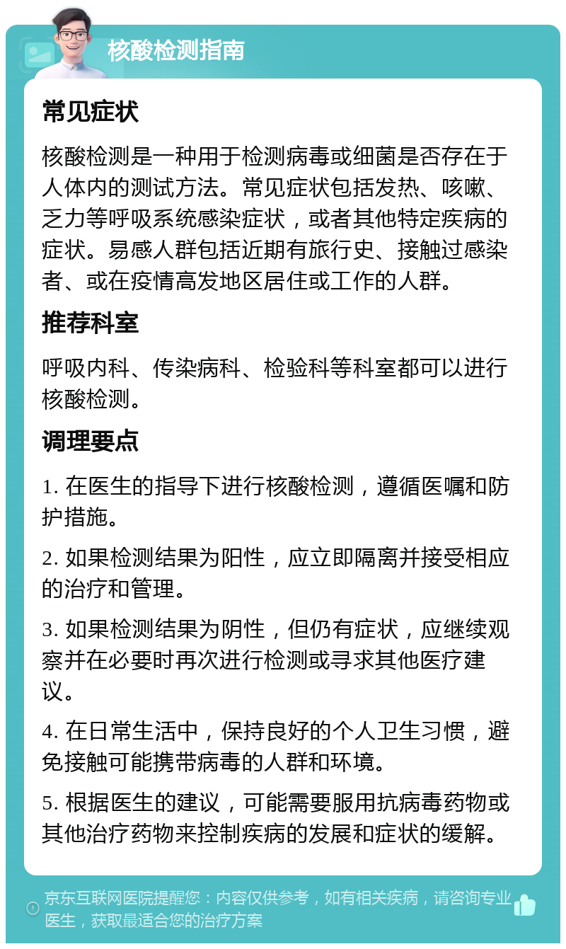 核酸检测指南 常见症状 核酸检测是一种用于检测病毒或细菌是否存在于人体内的测试方法。常见症状包括发热、咳嗽、乏力等呼吸系统感染症状，或者其他特定疾病的症状。易感人群包括近期有旅行史、接触过感染者、或在疫情高发地区居住或工作的人群。 推荐科室 呼吸内科、传染病科、检验科等科室都可以进行核酸检测。 调理要点 1. 在医生的指导下进行核酸检测，遵循医嘱和防护措施。 2. 如果检测结果为阳性，应立即隔离并接受相应的治疗和管理。 3. 如果检测结果为阴性，但仍有症状，应继续观察并在必要时再次进行检测或寻求其他医疗建议。 4. 在日常生活中，保持良好的个人卫生习惯，避免接触可能携带病毒的人群和环境。 5. 根据医生的建议，可能需要服用抗病毒药物或其他治疗药物来控制疾病的发展和症状的缓解。