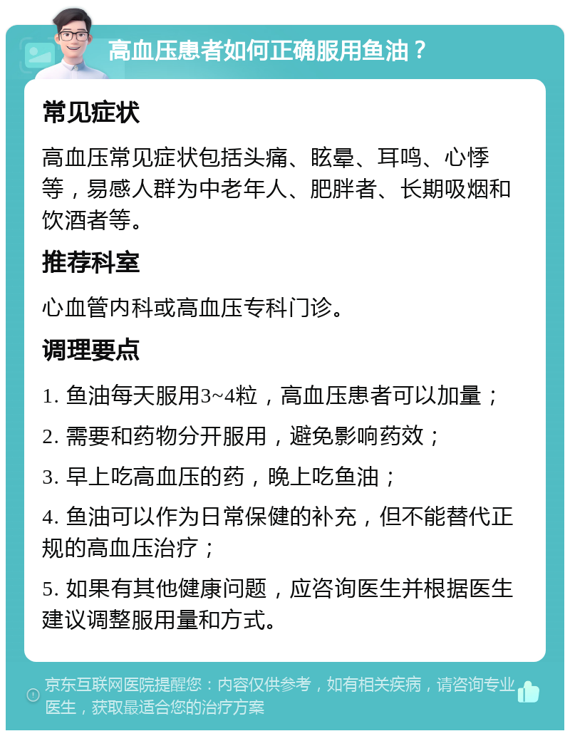 高血压患者如何正确服用鱼油？ 常见症状 高血压常见症状包括头痛、眩晕、耳鸣、心悸等，易感人群为中老年人、肥胖者、长期吸烟和饮酒者等。 推荐科室 心血管内科或高血压专科门诊。 调理要点 1. 鱼油每天服用3~4粒，高血压患者可以加量； 2. 需要和药物分开服用，避免影响药效； 3. 早上吃高血压的药，晚上吃鱼油； 4. 鱼油可以作为日常保健的补充，但不能替代正规的高血压治疗； 5. 如果有其他健康问题，应咨询医生并根据医生建议调整服用量和方式。