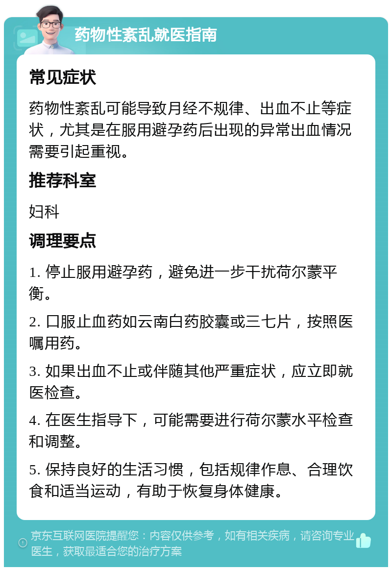 药物性紊乱就医指南 常见症状 药物性紊乱可能导致月经不规律、出血不止等症状，尤其是在服用避孕药后出现的异常出血情况需要引起重视。 推荐科室 妇科 调理要点 1. 停止服用避孕药，避免进一步干扰荷尔蒙平衡。 2. 口服止血药如云南白药胶囊或三七片，按照医嘱用药。 3. 如果出血不止或伴随其他严重症状，应立即就医检查。 4. 在医生指导下，可能需要进行荷尔蒙水平检查和调整。 5. 保持良好的生活习惯，包括规律作息、合理饮食和适当运动，有助于恢复身体健康。