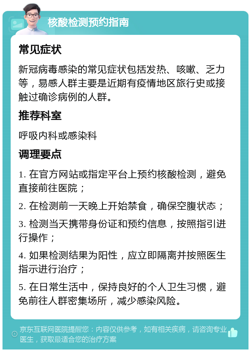 核酸检测预约指南 常见症状 新冠病毒感染的常见症状包括发热、咳嗽、乏力等，易感人群主要是近期有疫情地区旅行史或接触过确诊病例的人群。 推荐科室 呼吸内科或感染科 调理要点 1. 在官方网站或指定平台上预约核酸检测，避免直接前往医院； 2. 在检测前一天晚上开始禁食，确保空腹状态； 3. 检测当天携带身份证和预约信息，按照指引进行操作； 4. 如果检测结果为阳性，应立即隔离并按照医生指示进行治疗； 5. 在日常生活中，保持良好的个人卫生习惯，避免前往人群密集场所，减少感染风险。