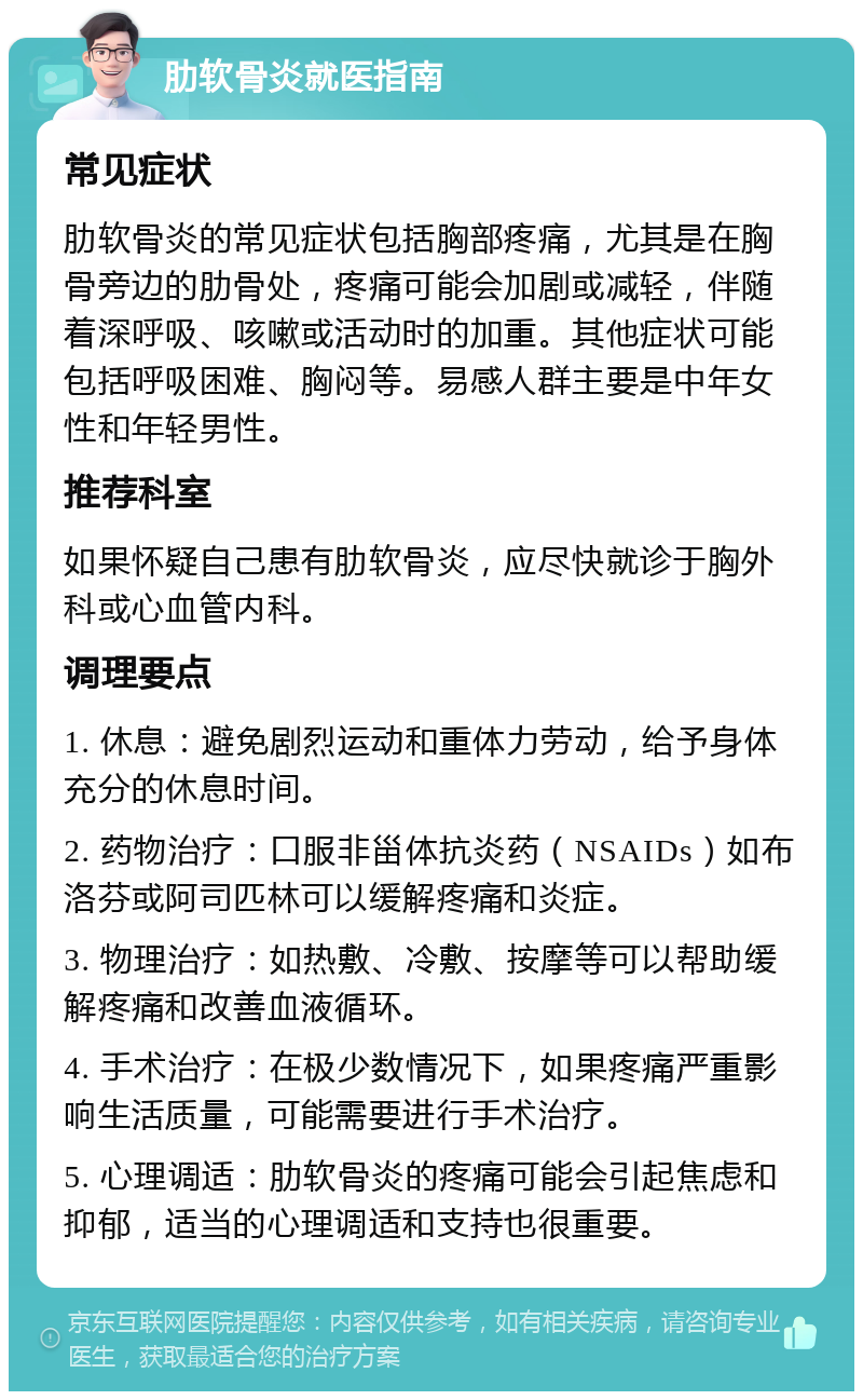 肋软骨炎就医指南 常见症状 肋软骨炎的常见症状包括胸部疼痛，尤其是在胸骨旁边的肋骨处，疼痛可能会加剧或减轻，伴随着深呼吸、咳嗽或活动时的加重。其他症状可能包括呼吸困难、胸闷等。易感人群主要是中年女性和年轻男性。 推荐科室 如果怀疑自己患有肋软骨炎，应尽快就诊于胸外科或心血管内科。 调理要点 1. 休息：避免剧烈运动和重体力劳动，给予身体充分的休息时间。 2. 药物治疗：口服非甾体抗炎药（NSAIDs）如布洛芬或阿司匹林可以缓解疼痛和炎症。 3. 物理治疗：如热敷、冷敷、按摩等可以帮助缓解疼痛和改善血液循环。 4. 手术治疗：在极少数情况下，如果疼痛严重影响生活质量，可能需要进行手术治疗。 5. 心理调适：肋软骨炎的疼痛可能会引起焦虑和抑郁，适当的心理调适和支持也很重要。