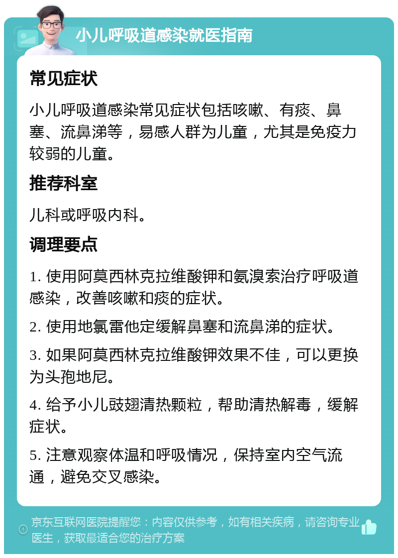 小儿呼吸道感染就医指南 常见症状 小儿呼吸道感染常见症状包括咳嗽、有痰、鼻塞、流鼻涕等，易感人群为儿童，尤其是免疫力较弱的儿童。 推荐科室 儿科或呼吸内科。 调理要点 1. 使用阿莫西林克拉维酸钾和氨溴索治疗呼吸道感染，改善咳嗽和痰的症状。 2. 使用地氯雷他定缓解鼻塞和流鼻涕的症状。 3. 如果阿莫西林克拉维酸钾效果不佳，可以更换为头孢地尼。 4. 给予小儿豉翅清热颗粒，帮助清热解毒，缓解症状。 5. 注意观察体温和呼吸情况，保持室内空气流通，避免交叉感染。