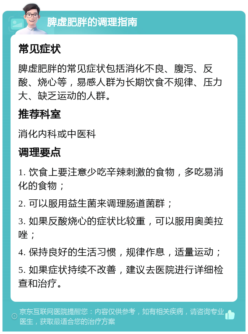 脾虚肥胖的调理指南 常见症状 脾虚肥胖的常见症状包括消化不良、腹泻、反酸、烧心等，易感人群为长期饮食不规律、压力大、缺乏运动的人群。 推荐科室 消化内科或中医科 调理要点 1. 饮食上要注意少吃辛辣刺激的食物，多吃易消化的食物； 2. 可以服用益生菌来调理肠道菌群； 3. 如果反酸烧心的症状比较重，可以服用奥美拉唑； 4. 保持良好的生活习惯，规律作息，适量运动； 5. 如果症状持续不改善，建议去医院进行详细检查和治疗。