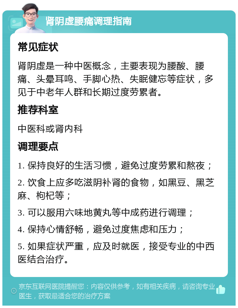 肾阴虚腰痛调理指南 常见症状 肾阴虚是一种中医概念，主要表现为腰酸、腰痛、头晕耳鸣、手脚心热、失眠健忘等症状，多见于中老年人群和长期过度劳累者。 推荐科室 中医科或肾内科 调理要点 1. 保持良好的生活习惯，避免过度劳累和熬夜； 2. 饮食上应多吃滋阴补肾的食物，如黑豆、黑芝麻、枸杞等； 3. 可以服用六味地黄丸等中成药进行调理； 4. 保持心情舒畅，避免过度焦虑和压力； 5. 如果症状严重，应及时就医，接受专业的中西医结合治疗。