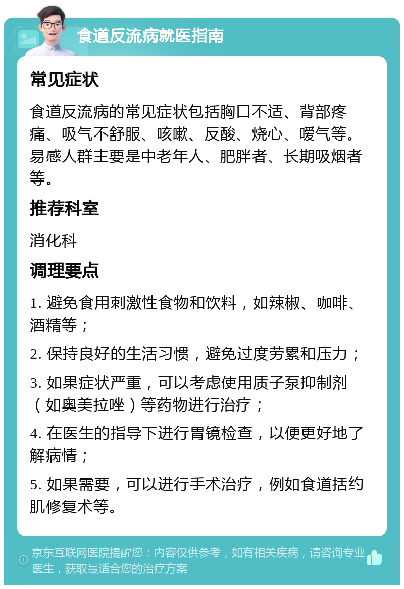 食道反流病就医指南 常见症状 食道反流病的常见症状包括胸口不适、背部疼痛、吸气不舒服、咳嗽、反酸、烧心、嗳气等。易感人群主要是中老年人、肥胖者、长期吸烟者等。 推荐科室 消化科 调理要点 1. 避免食用刺激性食物和饮料，如辣椒、咖啡、酒精等； 2. 保持良好的生活习惯，避免过度劳累和压力； 3. 如果症状严重，可以考虑使用质子泵抑制剂（如奥美拉唑）等药物进行治疗； 4. 在医生的指导下进行胃镜检查，以便更好地了解病情； 5. 如果需要，可以进行手术治疗，例如食道括约肌修复术等。