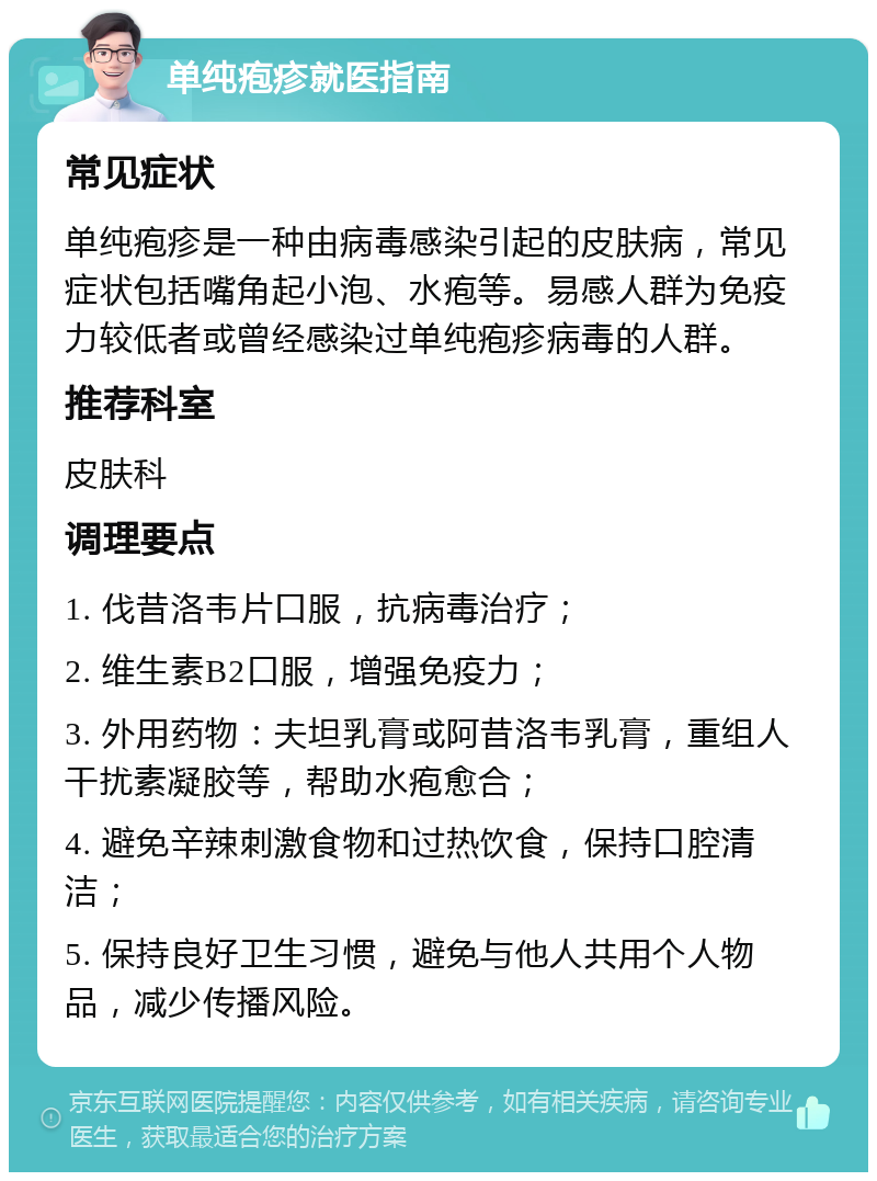 单纯疱疹就医指南 常见症状 单纯疱疹是一种由病毒感染引起的皮肤病，常见症状包括嘴角起小泡、水疱等。易感人群为免疫力较低者或曾经感染过单纯疱疹病毒的人群。 推荐科室 皮肤科 调理要点 1. 伐昔洛韦片口服，抗病毒治疗； 2. 维生素B2口服，增强免疫力； 3. 外用药物：夫坦乳膏或阿昔洛韦乳膏，重组人干扰素凝胶等，帮助水疱愈合； 4. 避免辛辣刺激食物和过热饮食，保持口腔清洁； 5. 保持良好卫生习惯，避免与他人共用个人物品，减少传播风险。