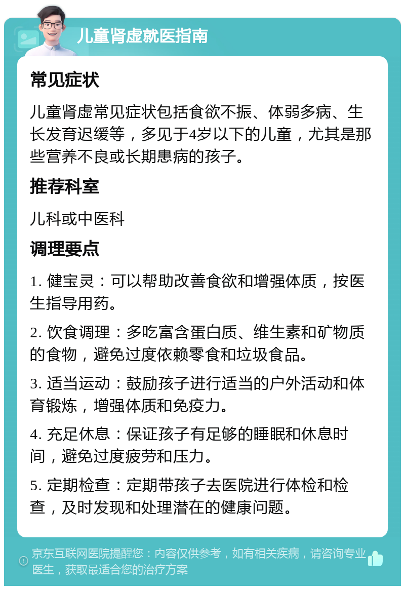 儿童肾虚就医指南 常见症状 儿童肾虚常见症状包括食欲不振、体弱多病、生长发育迟缓等，多见于4岁以下的儿童，尤其是那些营养不良或长期患病的孩子。 推荐科室 儿科或中医科 调理要点 1. 健宝灵：可以帮助改善食欲和增强体质，按医生指导用药。 2. 饮食调理：多吃富含蛋白质、维生素和矿物质的食物，避免过度依赖零食和垃圾食品。 3. 适当运动：鼓励孩子进行适当的户外活动和体育锻炼，增强体质和免疫力。 4. 充足休息：保证孩子有足够的睡眠和休息时间，避免过度疲劳和压力。 5. 定期检查：定期带孩子去医院进行体检和检查，及时发现和处理潜在的健康问题。