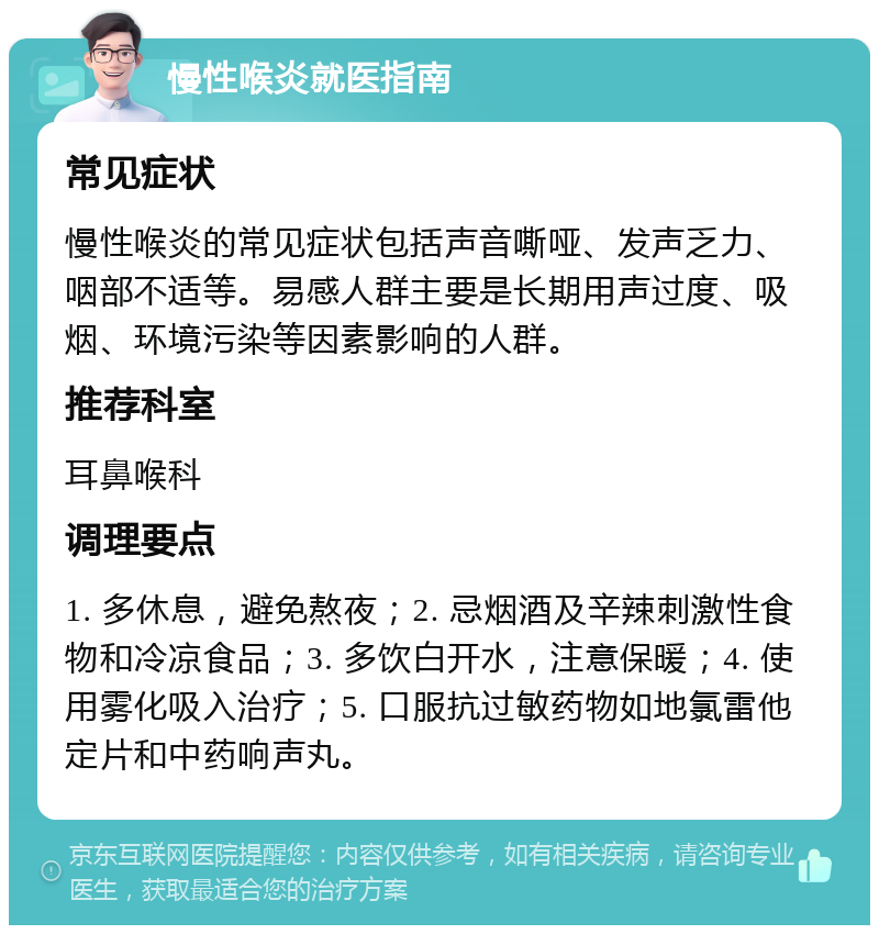 慢性喉炎就医指南 常见症状 慢性喉炎的常见症状包括声音嘶哑、发声乏力、咽部不适等。易感人群主要是长期用声过度、吸烟、环境污染等因素影响的人群。 推荐科室 耳鼻喉科 调理要点 1. 多休息，避免熬夜；2. 忌烟酒及辛辣刺激性食物和冷凉食品；3. 多饮白开水，注意保暖；4. 使用雾化吸入治疗；5. 口服抗过敏药物如地氯雷他定片和中药响声丸。