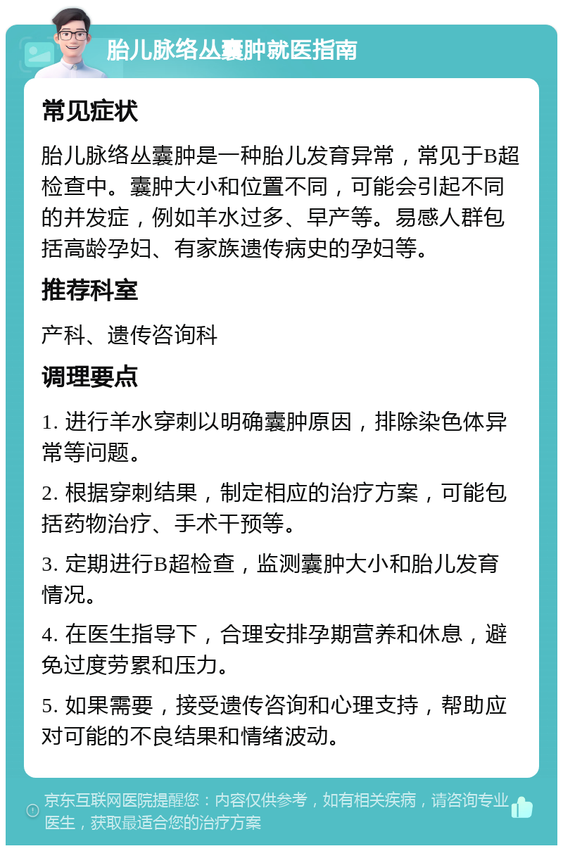 胎儿脉络丛囊肿就医指南 常见症状 胎儿脉络丛囊肿是一种胎儿发育异常，常见于B超检查中。囊肿大小和位置不同，可能会引起不同的并发症，例如羊水过多、早产等。易感人群包括高龄孕妇、有家族遗传病史的孕妇等。 推荐科室 产科、遗传咨询科 调理要点 1. 进行羊水穿刺以明确囊肿原因，排除染色体异常等问题。 2. 根据穿刺结果，制定相应的治疗方案，可能包括药物治疗、手术干预等。 3. 定期进行B超检查，监测囊肿大小和胎儿发育情况。 4. 在医生指导下，合理安排孕期营养和休息，避免过度劳累和压力。 5. 如果需要，接受遗传咨询和心理支持，帮助应对可能的不良结果和情绪波动。