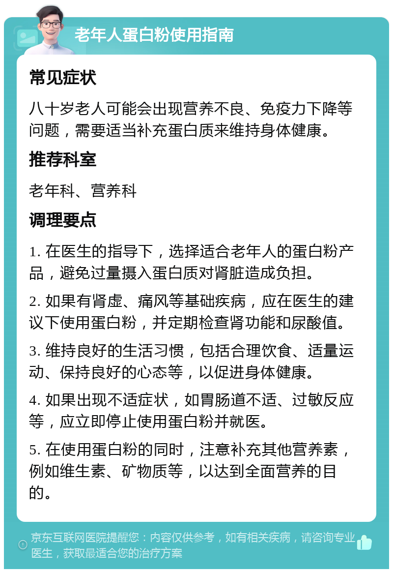 老年人蛋白粉使用指南 常见症状 八十岁老人可能会出现营养不良、免疫力下降等问题，需要适当补充蛋白质来维持身体健康。 推荐科室 老年科、营养科 调理要点 1. 在医生的指导下，选择适合老年人的蛋白粉产品，避免过量摄入蛋白质对肾脏造成负担。 2. 如果有肾虚、痛风等基础疾病，应在医生的建议下使用蛋白粉，并定期检查肾功能和尿酸值。 3. 维持良好的生活习惯，包括合理饮食、适量运动、保持良好的心态等，以促进身体健康。 4. 如果出现不适症状，如胃肠道不适、过敏反应等，应立即停止使用蛋白粉并就医。 5. 在使用蛋白粉的同时，注意补充其他营养素，例如维生素、矿物质等，以达到全面营养的目的。