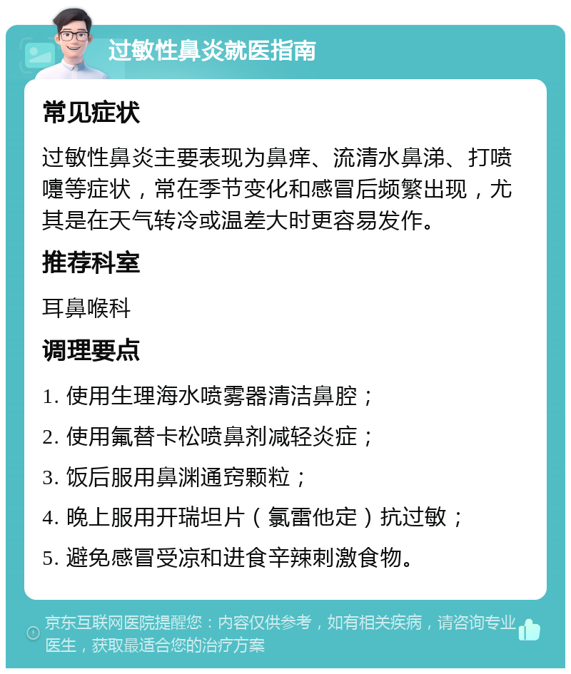 过敏性鼻炎就医指南 常见症状 过敏性鼻炎主要表现为鼻痒、流清水鼻涕、打喷嚏等症状，常在季节变化和感冒后频繁出现，尤其是在天气转冷或温差大时更容易发作。 推荐科室 耳鼻喉科 调理要点 1. 使用生理海水喷雾器清洁鼻腔； 2. 使用氟替卡松喷鼻剂减轻炎症； 3. 饭后服用鼻渊通窍颗粒； 4. 晚上服用开瑞坦片（氯雷他定）抗过敏； 5. 避免感冒受凉和进食辛辣刺激食物。