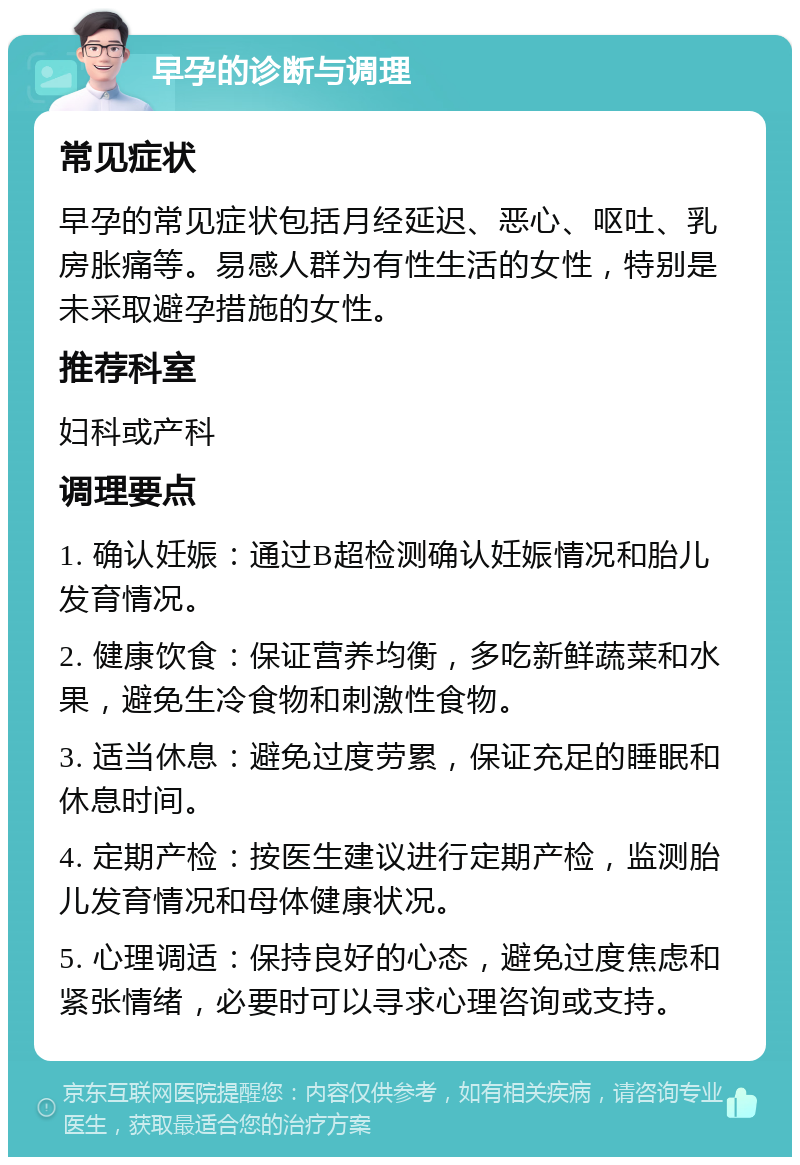 早孕的诊断与调理 常见症状 早孕的常见症状包括月经延迟、恶心、呕吐、乳房胀痛等。易感人群为有性生活的女性，特别是未采取避孕措施的女性。 推荐科室 妇科或产科 调理要点 1. 确认妊娠：通过B超检测确认妊娠情况和胎儿发育情况。 2. 健康饮食：保证营养均衡，多吃新鲜蔬菜和水果，避免生冷食物和刺激性食物。 3. 适当休息：避免过度劳累，保证充足的睡眠和休息时间。 4. 定期产检：按医生建议进行定期产检，监测胎儿发育情况和母体健康状况。 5. 心理调适：保持良好的心态，避免过度焦虑和紧张情绪，必要时可以寻求心理咨询或支持。