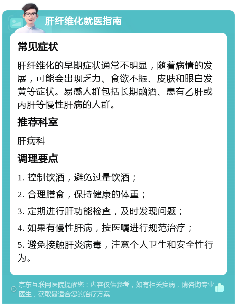 肝纤维化就医指南 常见症状 肝纤维化的早期症状通常不明显，随着病情的发展，可能会出现乏力、食欲不振、皮肤和眼白发黄等症状。易感人群包括长期酗酒、患有乙肝或丙肝等慢性肝病的人群。 推荐科室 肝病科 调理要点 1. 控制饮酒，避免过量饮酒； 2. 合理膳食，保持健康的体重； 3. 定期进行肝功能检查，及时发现问题； 4. 如果有慢性肝病，按医嘱进行规范治疗； 5. 避免接触肝炎病毒，注意个人卫生和安全性行为。