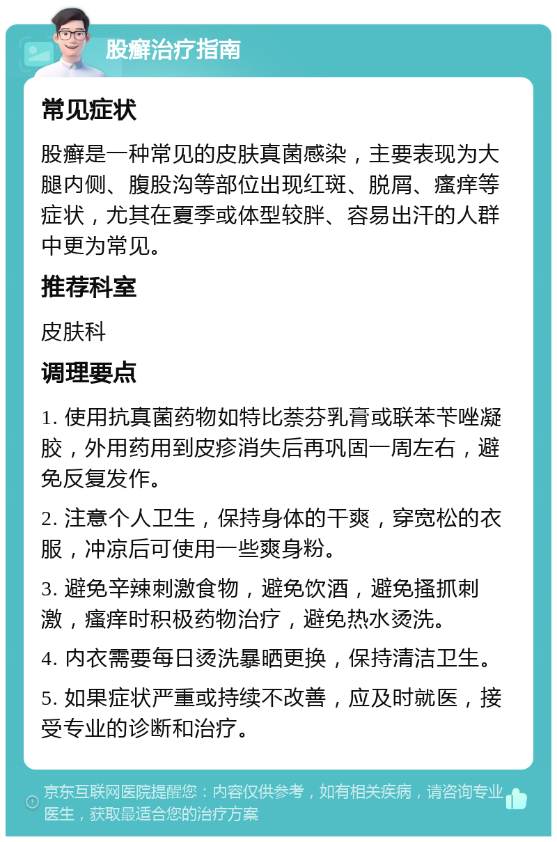 股癣治疗指南 常见症状 股癣是一种常见的皮肤真菌感染，主要表现为大腿内侧、腹股沟等部位出现红斑、脱屑、瘙痒等症状，尤其在夏季或体型较胖、容易出汗的人群中更为常见。 推荐科室 皮肤科 调理要点 1. 使用抗真菌药物如特比萘芬乳膏或联苯苄唑凝胶，外用药用到皮疹消失后再巩固一周左右，避免反复发作。 2. 注意个人卫生，保持身体的干爽，穿宽松的衣服，冲凉后可使用一些爽身粉。 3. 避免辛辣刺激食物，避免饮酒，避免搔抓刺激，瘙痒时积极药物治疗，避免热水烫洗。 4. 内衣需要每日烫洗暴晒更换，保持清洁卫生。 5. 如果症状严重或持续不改善，应及时就医，接受专业的诊断和治疗。