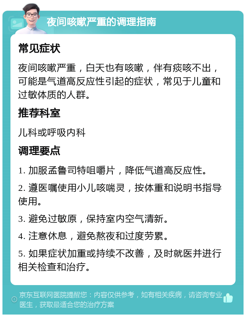 夜间咳嗽严重的调理指南 常见症状 夜间咳嗽严重，白天也有咳嗽，伴有痰咳不出，可能是气道高反应性引起的症状，常见于儿童和过敏体质的人群。 推荐科室 儿科或呼吸内科 调理要点 1. 加服孟鲁司特咀嚼片，降低气道高反应性。 2. 遵医嘱使用小儿咳喘灵，按体重和说明书指导使用。 3. 避免过敏原，保持室内空气清新。 4. 注意休息，避免熬夜和过度劳累。 5. 如果症状加重或持续不改善，及时就医并进行相关检查和治疗。