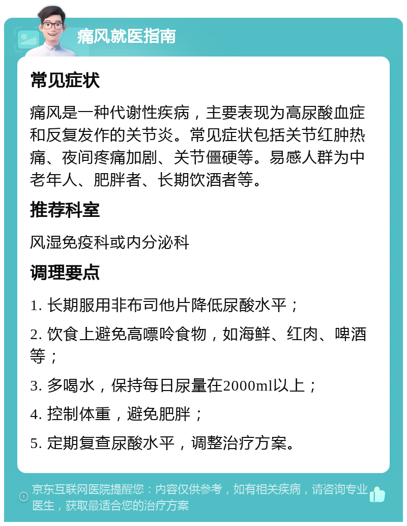 痛风就医指南 常见症状 痛风是一种代谢性疾病，主要表现为高尿酸血症和反复发作的关节炎。常见症状包括关节红肿热痛、夜间疼痛加剧、关节僵硬等。易感人群为中老年人、肥胖者、长期饮酒者等。 推荐科室 风湿免疫科或内分泌科 调理要点 1. 长期服用非布司他片降低尿酸水平； 2. 饮食上避免高嘌呤食物，如海鲜、红肉、啤酒等； 3. 多喝水，保持每日尿量在2000ml以上； 4. 控制体重，避免肥胖； 5. 定期复查尿酸水平，调整治疗方案。