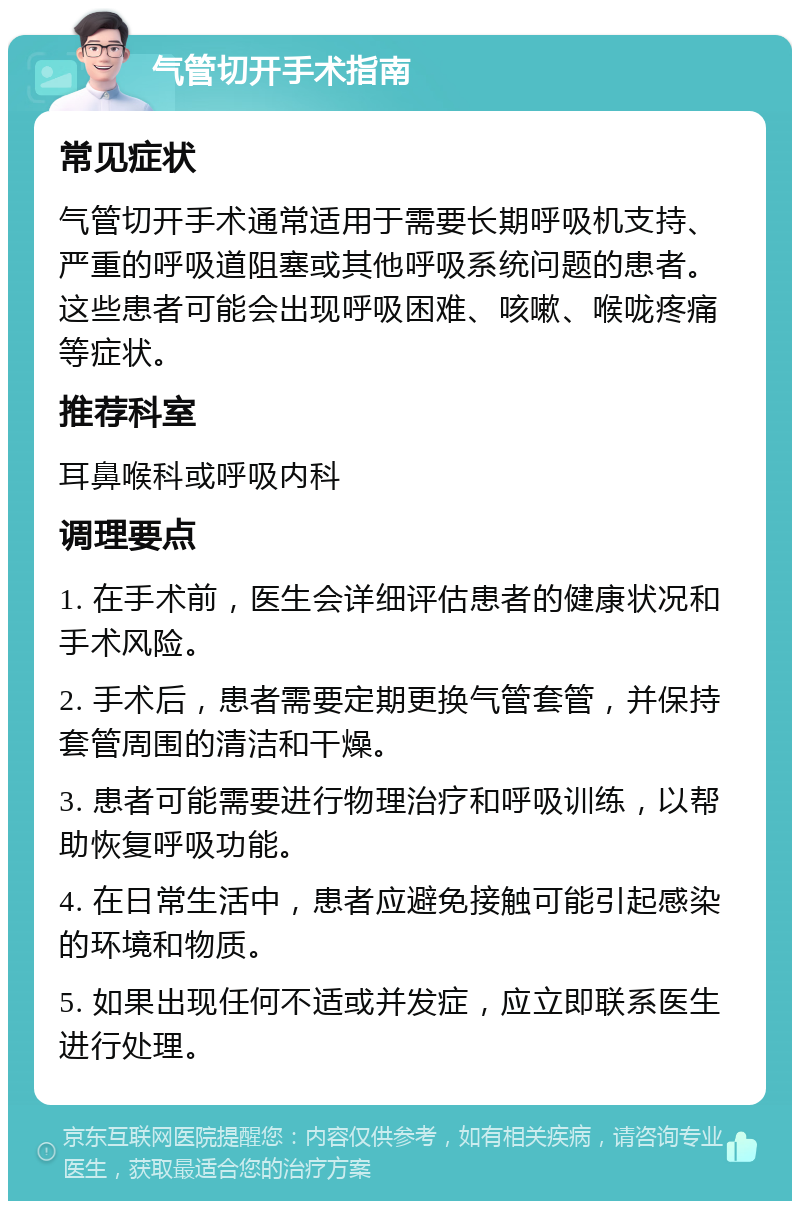 气管切开手术指南 常见症状 气管切开手术通常适用于需要长期呼吸机支持、严重的呼吸道阻塞或其他呼吸系统问题的患者。这些患者可能会出现呼吸困难、咳嗽、喉咙疼痛等症状。 推荐科室 耳鼻喉科或呼吸内科 调理要点 1. 在手术前，医生会详细评估患者的健康状况和手术风险。 2. 手术后，患者需要定期更换气管套管，并保持套管周围的清洁和干燥。 3. 患者可能需要进行物理治疗和呼吸训练，以帮助恢复呼吸功能。 4. 在日常生活中，患者应避免接触可能引起感染的环境和物质。 5. 如果出现任何不适或并发症，应立即联系医生进行处理。