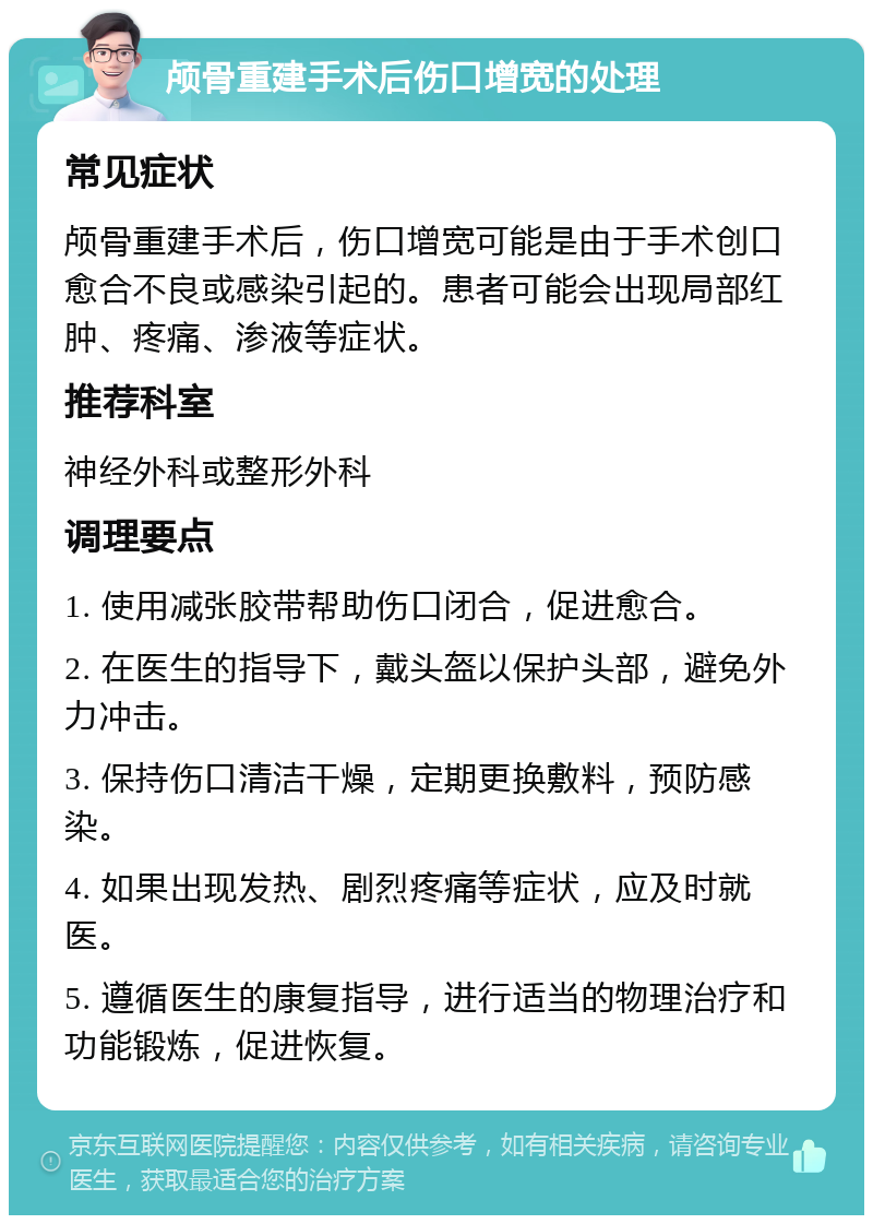 颅骨重建手术后伤口增宽的处理 常见症状 颅骨重建手术后，伤口增宽可能是由于手术创口愈合不良或感染引起的。患者可能会出现局部红肿、疼痛、渗液等症状。 推荐科室 神经外科或整形外科 调理要点 1. 使用减张胶带帮助伤口闭合，促进愈合。 2. 在医生的指导下，戴头盔以保护头部，避免外力冲击。 3. 保持伤口清洁干燥，定期更换敷料，预防感染。 4. 如果出现发热、剧烈疼痛等症状，应及时就医。 5. 遵循医生的康复指导，进行适当的物理治疗和功能锻炼，促进恢复。