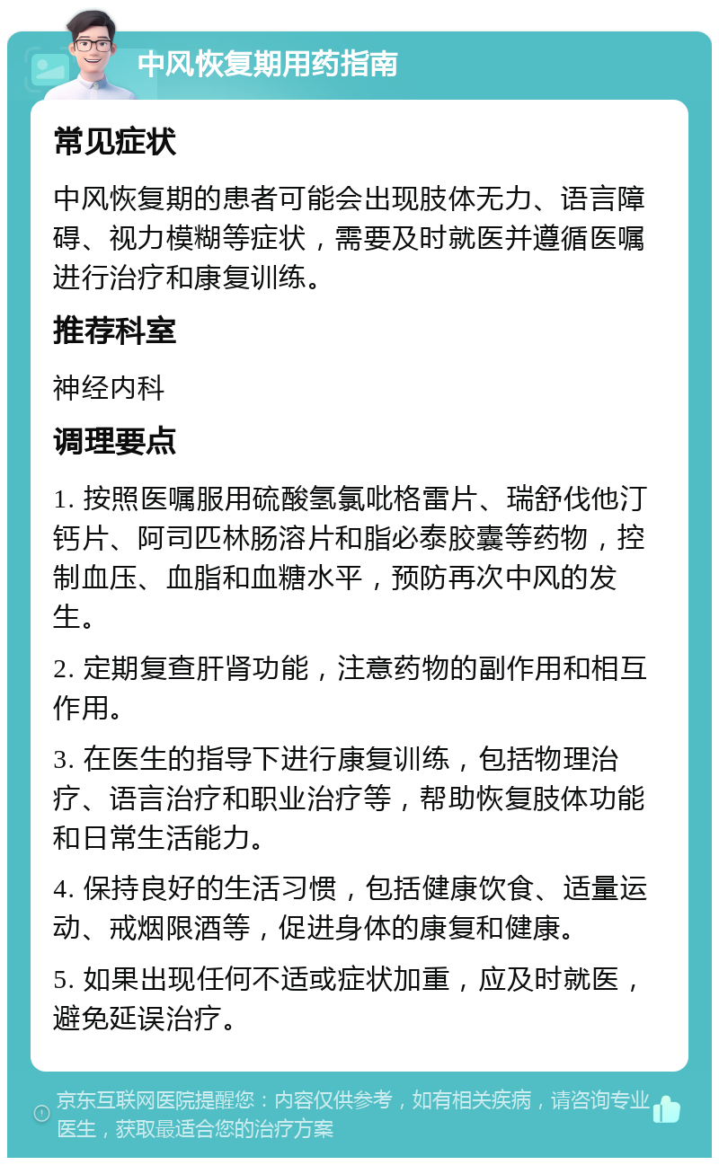 中风恢复期用药指南 常见症状 中风恢复期的患者可能会出现肢体无力、语言障碍、视力模糊等症状，需要及时就医并遵循医嘱进行治疗和康复训练。 推荐科室 神经内科 调理要点 1. 按照医嘱服用硫酸氢氯吡格雷片、瑞舒伐他汀钙片、阿司匹林肠溶片和脂必泰胶囊等药物，控制血压、血脂和血糖水平，预防再次中风的发生。 2. 定期复查肝肾功能，注意药物的副作用和相互作用。 3. 在医生的指导下进行康复训练，包括物理治疗、语言治疗和职业治疗等，帮助恢复肢体功能和日常生活能力。 4. 保持良好的生活习惯，包括健康饮食、适量运动、戒烟限酒等，促进身体的康复和健康。 5. 如果出现任何不适或症状加重，应及时就医，避免延误治疗。