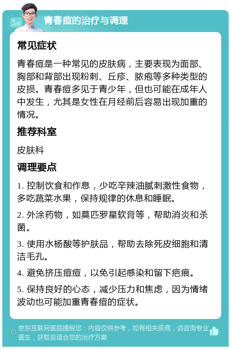 青春痘的治疗与调理 常见症状 青春痘是一种常见的皮肤病，主要表现为面部、胸部和背部出现粉刺、丘疹、脓疱等多种类型的皮损。青春痘多见于青少年，但也可能在成年人中发生，尤其是女性在月经前后容易出现加重的情况。 推荐科室 皮肤科 调理要点 1. 控制饮食和作息，少吃辛辣油腻刺激性食物，多吃蔬菜水果，保持规律的休息和睡眠。 2. 外涂药物，如莫匹罗星软膏等，帮助消炎和杀菌。 3. 使用水杨酸等护肤品，帮助去除死皮细胞和清洁毛孔。 4. 避免挤压痘痘，以免引起感染和留下疤痕。 5. 保持良好的心态，减少压力和焦虑，因为情绪波动也可能加重青春痘的症状。