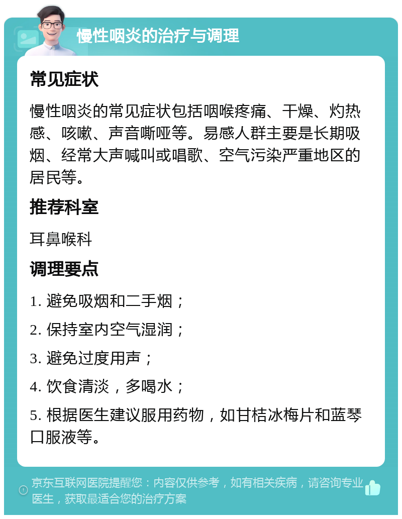 慢性咽炎的治疗与调理 常见症状 慢性咽炎的常见症状包括咽喉疼痛、干燥、灼热感、咳嗽、声音嘶哑等。易感人群主要是长期吸烟、经常大声喊叫或唱歌、空气污染严重地区的居民等。 推荐科室 耳鼻喉科 调理要点 1. 避免吸烟和二手烟； 2. 保持室内空气湿润； 3. 避免过度用声； 4. 饮食清淡，多喝水； 5. 根据医生建议服用药物，如甘桔冰梅片和蓝琴口服液等。